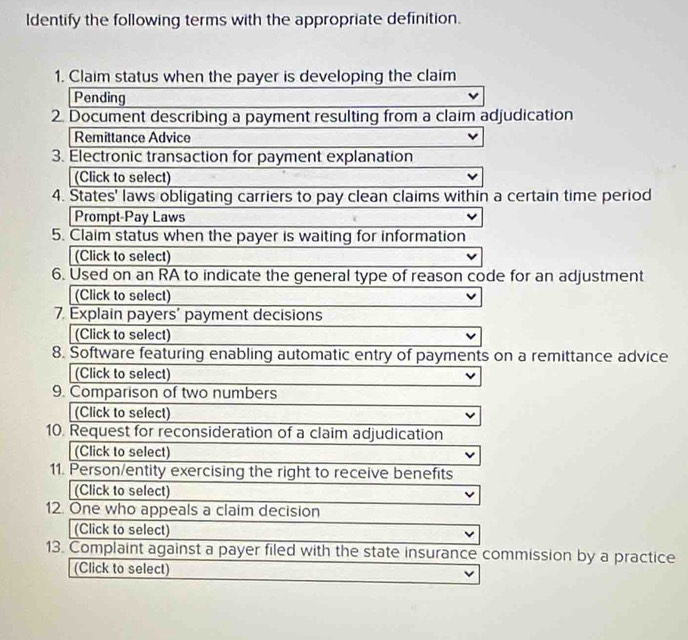 ldentify the following terms with the appropriate definition. 
1. Claim status when the payer is developing the claim 
Pending 
2. Document describing a payment resulting from a claim adjudication 
Remittance Advice 
3. Electronic transaction for payment explanation 
(Click to select) 
4. States' laws obligating carriers to pay clean claims within a certain time period 
Prompt-Pay Laws 
5. Claim status when the payer is waiting for information 
(Click to select) 
6. Used on an RA to indicate the general type of reason code for an adjustment 
(Click to select) 
7. Explain payers' payment decisions 
(Click to select) 
8. Software featuring enabling automatic entry of payments on a remittance advice 
(Click to select) 
9. Comparison of two numbers 
(Click to select) 
10. Request for reconsideration of a claim adjudication 
(Click to select) 
11. Person/entity exercising the right to receive benefits 
(Click to select) 
12. One who appeals a claim decision 
(Click to select) 
13. Complaint against a payer filed with the state insurance commission by a practice 
(Click to select)