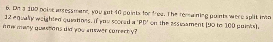 On a 100 point assessment, you got 40 points for free. The remaining points were split into
12 equally weighted questions. If you scored a ‘PD’ on the assessment (90 to 100 points), 
how many questions did you answer correctly?