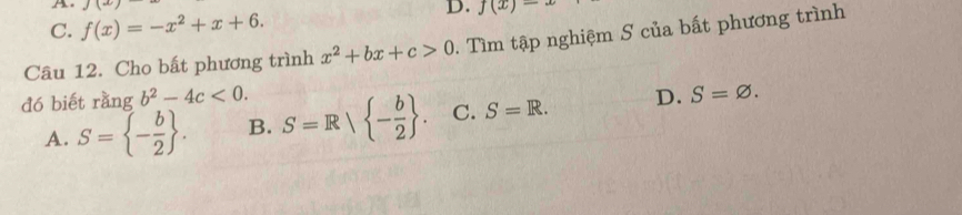 A. J(x D. f(x)-
C. f(x)=-x^2+x+6. 
Câu 12. Cho bất phương trình x^2+bx+c>0. Tìm tập nghiệm S của bất phương trình
đó biết rangb^2-4c<0</tex>. S=R| - b/2 . C. S=R. D. S=varnothing.
A. S= - b/2 . B.