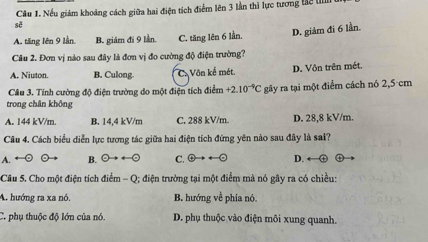 Nếu giảm khoảng cách giữa hai điện tích điểm lên 3 lần thì lực tương tác III
sẽ
A. tăng lên 9 lần. B. giảm đi 9 lần. C. tăng lên 6 lần. D. giảm đi 6 lần.
Câu 2. Đơn vị nào sau đây là đơn vị đo cường độ điện trường?
A. Niuton. B. Culong. C. Vôn kế mét. D. Vôn trên mét.
Câu 3. Tính cường độ điện trường do một điện tích điểm +2.10^(-9)C gây ra tại một điểm cách nó 2,5 cm
trong chân không
A. 144 kV/m. B. 14,4 kV/m C. 288 kV/m. D. 28,8 kV/m.
Câu 4. Cách biểu diễn lực tương tác giữa hai điện tích đứng yên nào sau đây là sai?
A.
B. odot to rightarrow odot C.  encto D. a
Câu 5. Cho một điện tích điểm - Q; điện trường tại một điểm mà nó gây ra có chiều:
A. hướng ra xa nó. B. hướng về phía nó.
C. phụ thuộc độ lớn của nó. D. phụ thuộc vào điện môi xung quanh.