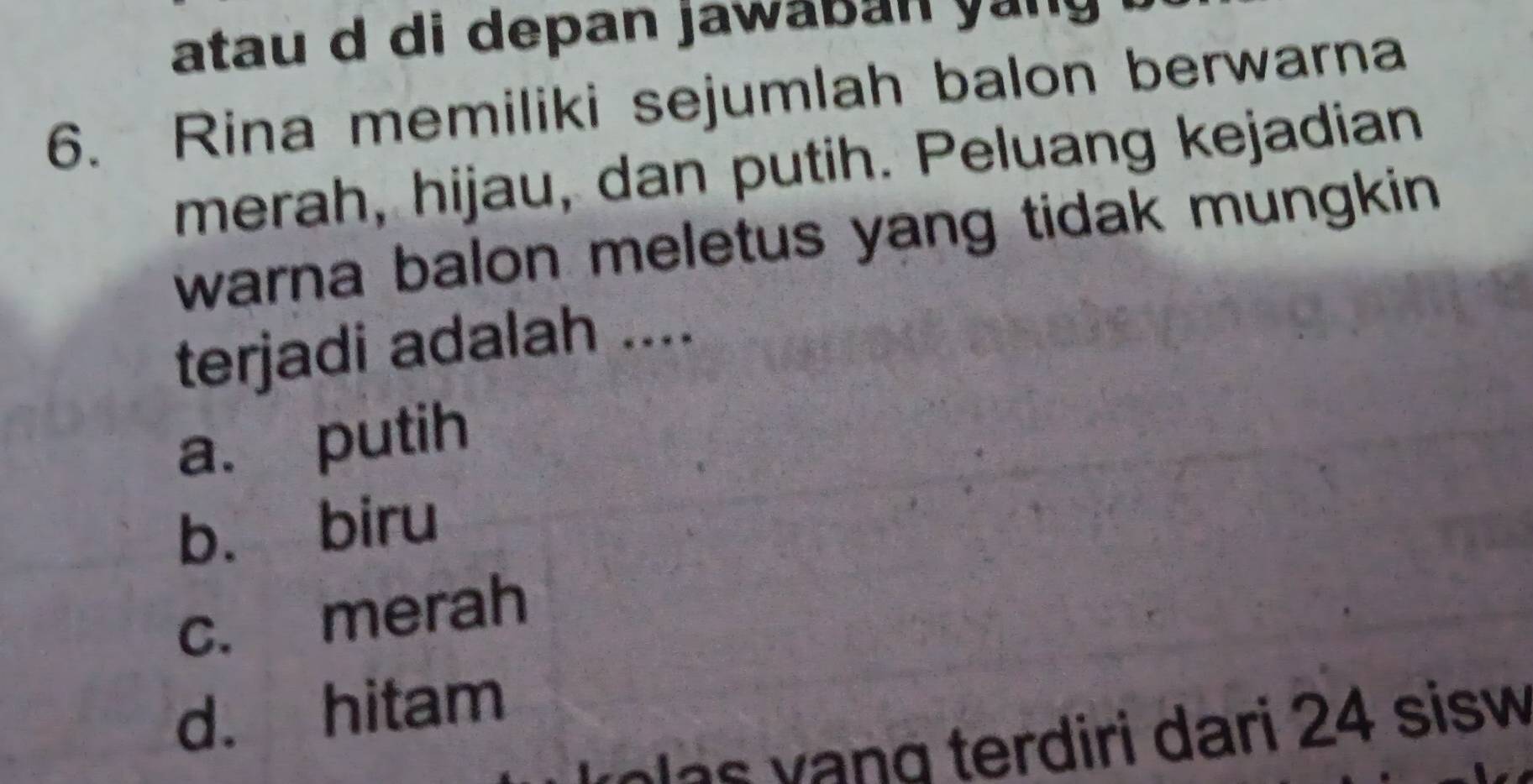 atau d di depan jawaban yang
6. Rina memiliki sejumlah balon berwarna
merah, hijau, dan putih. Peluang kejadian
warna balon meletus yang tidak mungkin .
terjadi adalah ....
a. putih
bù biru
c. merah
d. hitam
v ee v ang terdiri dari 24 sisw