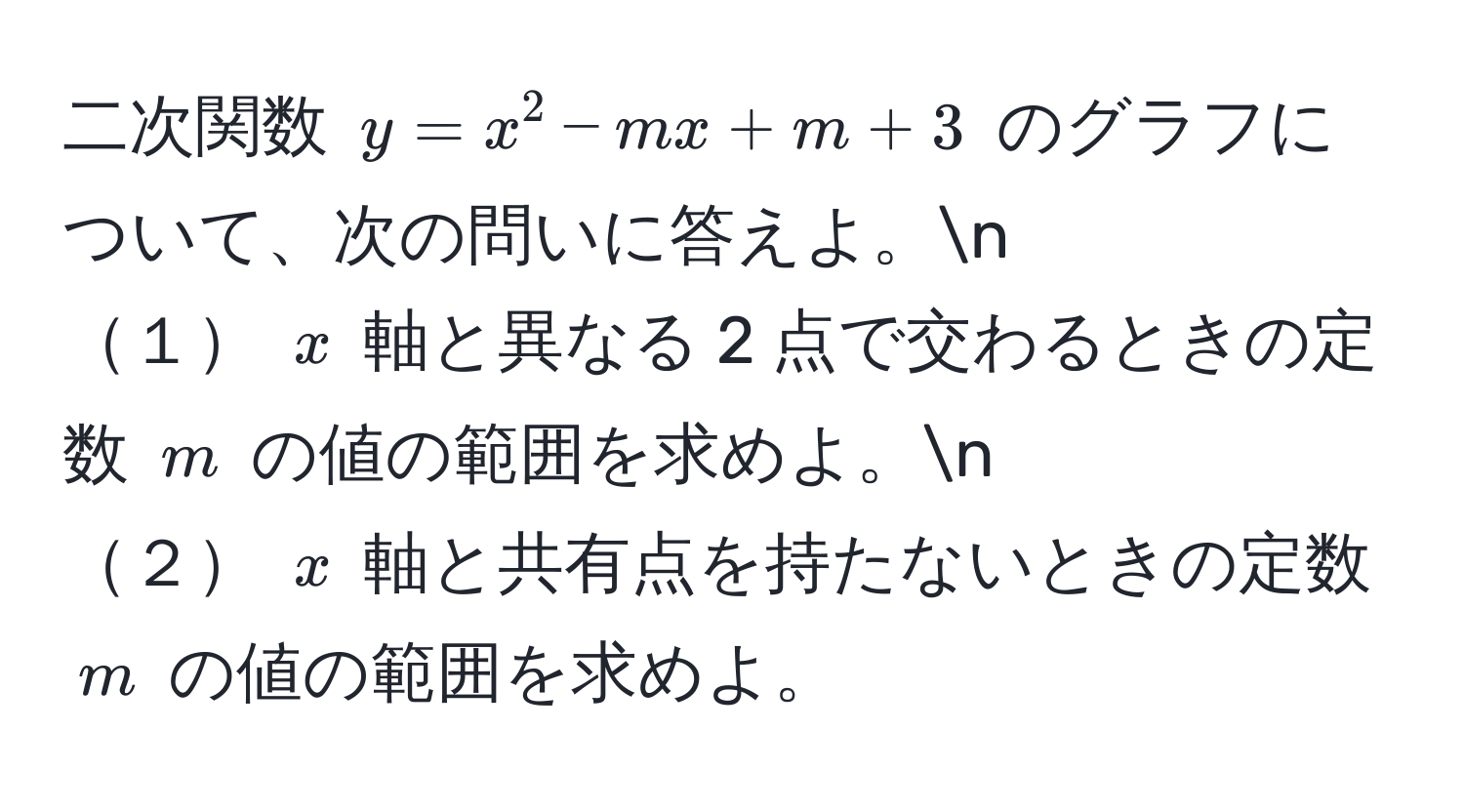 二次関数 $y = x^2 - mx + m + 3$ のグラフについて、次の問いに答えよ。n
１ $x$ 軸と異なる 2 点で交わるときの定数 $m$ の値の範囲を求めよ。n
２ $x$ 軸と共有点を持たないときの定数 $m$ の値の範囲を求めよ。