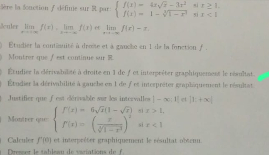 dère la fonction f définie sur R par: beginarrayl f(x)=4xsqrt(x)-3x^2six≥ 1. f(x)=1-sqrt[3](1-x^3)six<1endarray.
dculer limlimits _xto +∈fty f(x), limlimits _xto -∈fty f(x) et limlimits _xto -∈fty f(x)-x. 
Etudier la continuité à droite et à gauche en 1 de la fonction f. 
Montrer que fest continue sur R. 
Étudier la dérivabilité à droite en 1 de f et interpréter graphiquement le résultat. 
Étudier la dérivabilité à gauche en 1 de f et interpréter graphiquement le résultat. 
Justifier que f est dérivable sur les intervalles |-∈fty ;1| et |1;+∈fty |
si x>1, 
Montrer que: beginarrayl f'(x)=6sqrt(x)(1-sqrt(x)) f'(x)=( x/sqrt[4](1-x^3) )endarray. si x<1</tex> 
Calculer f'(0) et interpréter graphiquement le résultat obtenu. 
Dresser le tableau de variations de f