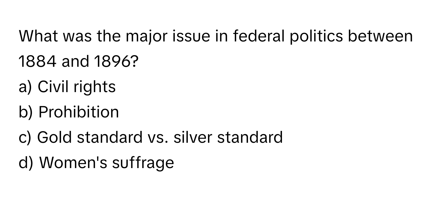 What was the major issue in federal politics between 1884 and 1896?

a) Civil rights 
b) Prohibition 
c) Gold standard vs. silver standard 
d) Women's suffrage