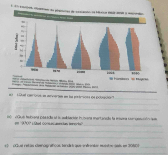 En equipos, observen las pi 
Conspo. Proyecciones de la Población de México, 2000-2050. México, 2002. 
a2 ¿Qué cambios se advierten en las pirámides de población?_ 
_ 
_ 
b) ¿Qué hubiera pasado sí la población hubiera mantenido la misma composición que 
en 1970? ¿Qué consecuencias tendría?_ 
_ 
_ 
c) ¿Qué retos demográficos tendrá que enfrentar nuestro país en 2050?_ 
_