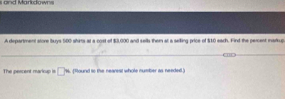 and Markdowns 
A department store buys 500 shirts at a cost of $3,000 and sells them at a selling price of $10 each. Find the percent markup 
The percent markup is □ w (Round to the nearest whole number as needed.)