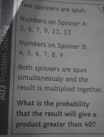 Two spinners are spun. 
Numbers on Spinner A:
3, 5, 7, 9, 11, 13
Numbers on Spinner B:
4, 5, 6, 7, 8, 9
Both spinners are spun 
simultaneously and the 
result is multiplied together. 
What is the probability 
that the result will give a 
product greater than 40?