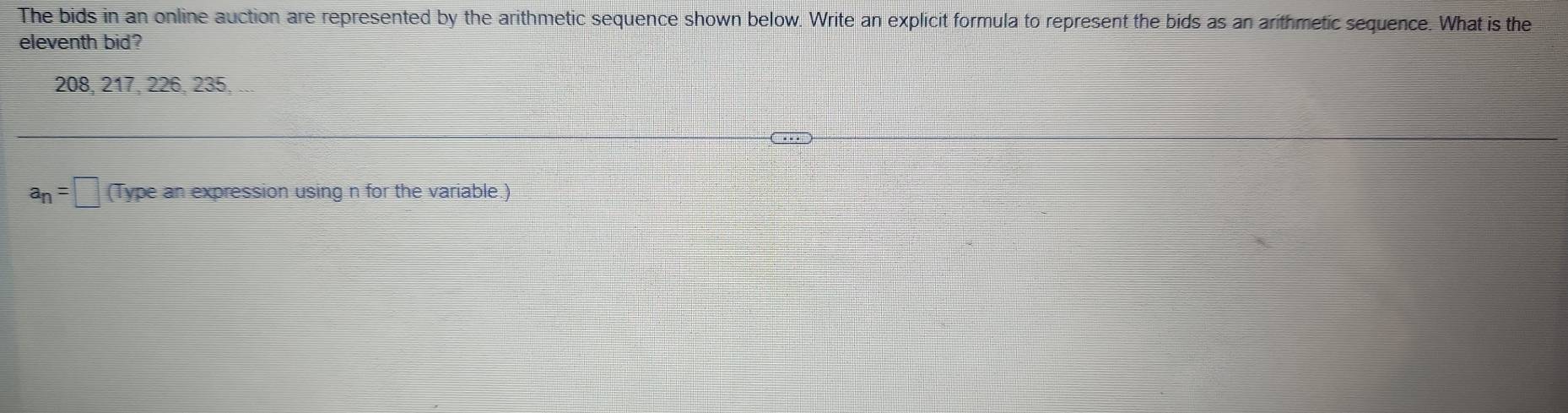 The bids in an online auction are represented by the arithmetic sequence shown below. Write an explicit formula to represent the bids as an arithmetic sequence. What is the 
eleventh bid?
208, 217, 226, 235, ...
a_n=□ (Type an expression using n for the variable.)