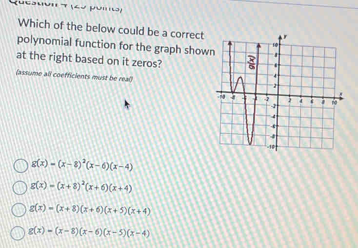 (uestión π (2º poi)
Which of the below could be a correct
polynomial function for the graph show
at the right based on it zeros?
(assume all coefficients must be real)
g(x)=(x-8)^2(x-6)(x-4)
g(x)=(x+8)^2(x+6)(x+4)
g(x)=(x+8)(x+6)(x+5)(x+4)
g(x)=(x-8)(x-6)(x-5)(x-4)