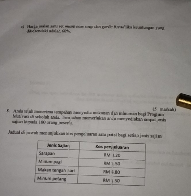 Har a jualan satu set mushroom soup dan garlic b ead jika keuntungan yang 
dikeaendaki adalah 60%. 
(5 markah) 
8. Anda te ah menerima tempahan menyedia makanan d n minuman bagi Program 
Motivasi di sekolah anda. Tempahan memerlukan anda menyediakan empatenis 
sajian ku pada 100 orang pesert . 
Jadual di pawah menunjukkan kʊs pengeluaran satu porsi bagi setiap jenis sajian