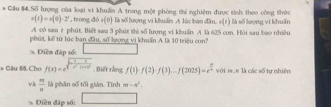 Câu 54.Số lượng của loại vi khuẩn A trong một phòng thí nghiệm được tính theo công thức
s(t)=s(0)· 2^t , trong đó s(0) là số lượng vi khuẩn A lúc ban đầu, s(t) là số lượng vi khuẩn 
A có sau t phút. Biết sau 3 phút thì số lượng vi khuẩn A là 625 con. Hỏi sau bao nhiêu 
phút, kể từ lúc ban đầu, số lượng vi khuẩn A là 10 triệu con? 
Điền đáp số: □ 
» Câu 55. Cho f(x)=e^(sqrt(1+frac 1)x^2)+frac 1(x+1)^2 . Biết rằng f(1)· f(2)· f(3)...f(2025)=e^(frac m)n với m, n là các số tự nhiên 
và  m/n  là phân số tối giản. Tính m-n^2. 
Điền đáp số: □