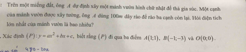 Trên một miếng đất, ông A dự định xây một mảnh vườn hình chữ nhật để thả gia súc. Một cạnh 
của mảnh vườn được xây tường, ông A dùng 100m dây rào đề rào ba cạnh còn lại. Hỏi diện tích 
lớn nhất của mảnh vườn là bao nhiêu? 
.Xác định (P): y=ax^2+bx+c r, biết rằng (P) đi qua ba điểm A(1;1), B(-1;-3) và O(0;0).