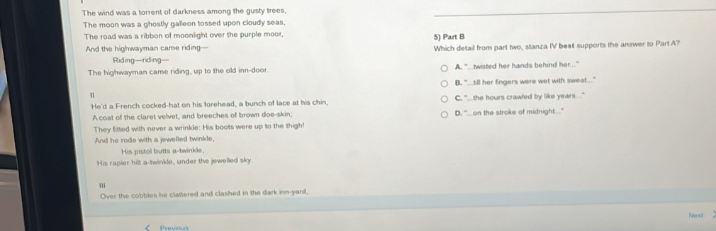 The wind was a torrent of darkness among the gusty trees,
The moon was a ghostly galleon tossed upon cloudy seas,
The road was a ribbon of moonlight over the purple moor, 5) Part B
And the highwayman came riding—
Which detail from part two, stanza IV best supports the answer to Part A?
Riding—riding—
The highwayman came riding, up to the old inn-door. A. "...twisted her hands behind her..."
B. "...till her fingers were wet with sweat...."
He'd a French cocked-hat on his forehead, a bunch of lace at his chin, C, "the hours crawled by like years.."
A coat of the claret velvet, and breeches of brown doe-skin: D. "...on the stroke of midnight..."
They fitted with never a wrinkle: His boots were up to the thigh!
And he rode with a jewelled twinkle,
His pistol butts a-twinkle,
His rapier hilt a-twinkle, under the jewelled sky.
Over the cobbles he clattered and clashed in the dark inn-yard,
Next
< Previous