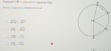 Segment CW is congruent to segment MQ
Which congruence statement is true?
C
widehat WM≌ widehat MC
widehat CW≌ widehat MQ
widehat CW≌ widehat CQ
overline CQ≌ overline MQ
2 3