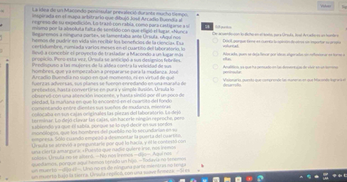 Volver
La idea de un Macondo peninsular prevaleció durante mucho tiempo.
inspirada en el mapa arbitrario que dibujó José Arcadio Buendia al
regreso de su expedición. Lo trazó con rabia, como para castigarse a sí
mismo por la absoluta falta de sentido con que eligió el lugar. «Nunca           
llegaremos a ninguna parte», se lamentaba ante Úrsula. «Aquí nos De acverdo con lo dicho en el texto, para Úrsula, feaó Arradio es un hombre
hemos de pudrír en vida sin recibir los benefcios de la ciencia». Esa volluntad Décil, porque tine en cuenta la opinión deotros sin inportar su propia
certidumbre, rumiada varios meses en el cuartito del laboratorio, lo
levó a concebir el proyecto de trasladar a Macondo a un lugar más
propicio. Pero esta vez, Úrsula se anticipó a sus designios febriles. Alocado, pues se deja fievar por ídeas algeradas sn reftexionar en tormo e
Predispuso a las mujeres de la aldea contra la veleidad de sus cll is.
hombres, que ya empezaban a prepararse para la mudanza. José Anaísiro, ya que ha pemado en las desventajas de vivr en un terreso
Arcadio Buendia no supo en qué momento, ni en virtud de qué  Visionaría, puesto que comprende las maneras en que Macondo lograá e
fuerzas adversas, sus planes se fueron enredando en una maraña de
pretextos, hasta convertirse en pura y simple ilusión. Ursula lo desanroflo.
observó con una atención inocente, y hasta sintió por él un poco de
piedad, la mañana en que lo encontró en el cuartito del fondo
comentando entre dientes sus sueños de mudanza, mientras
colocaba en sus cajas originales las piezas del laboratorio. Lo dejó
terminar. Lo dejó clavar las cajas, sín hacerle ningún reproche, pero
sabiendo ya que él sabía, porque se lo oyó decir en sus sordos
monólogos, que los hombres del pueblo no lo secundarian en su
empresa. Sólo cuando empezó a desmontar la puerta del cuartito,
Úrsula se atrevió a preguntarle por qué lo hacia, y él le contestó con
una cierta amargura; «Puesto que nadie quiere irse, nos iremos
solos«. Ursula no se alteró. —No nos iremos — dijo—. Aqui nos
quedamos, porque aqui hemos tenido un hijo. —Todavia no tenemos
un muerto — dijo él—. Uno no es de ninguna parte mientras no tenga
un muerto bajo la tierra. Ursula replicó, con una suave finmeza: —Sí es
 k