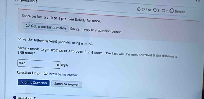 つ2 ご9 ①Details 
Score on last try: 0 of 1 pts. See Details for more. 
Get a similar question You can retry this question below 
Solve the following word problem using d=rt. 
Sammy needs to get from point A to point B in 4 hours. How fast will she need to travel if the distance is
189 miles?
94.5 mph
* 
Question Help: Message instructor 
Submit Question Jump to Answer 
Question 7