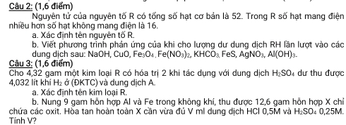 (1,6 điểm) 
Nguyên tử của nguyên tố R có tống số hạt cơ bản là 52. Trong R số hạt mang điện 
nhiều hơn số hạt không mang điện là 16
a. Xác định tên nguyên tố R. 
b. Viết phương trình phản ứng của khi cho lượng dư dung dịch RH lần lượt vào các 
dung dịch sau: NaOH, CuO, Fe_3O_4, Fe(NO_3)_2, KHCO_3, FeS, AgNO_3, Al(OH)_3. 
Câu 3: (1,6 điểm) 
Cho 4,32 gam một kim loại R có hóa trị 2 khi tác dụng với dung dịch H_2SO 4 dư thu được 
4,032 lít khí H_2sigma OKTC ) và dung dịch A 
a. Xác định tên kim loại R. 
b. Nung 9 gam hỗn hợp Al và Fe trong không khí, thu được 12,6 gam hỗn hợp X chỉ 
chứa các oxit. Hòa tan hoàn toàn X cần vừa đủ V mI dung dịch HCl 0,5M và H_2SO 0,25M. 
Tính V?