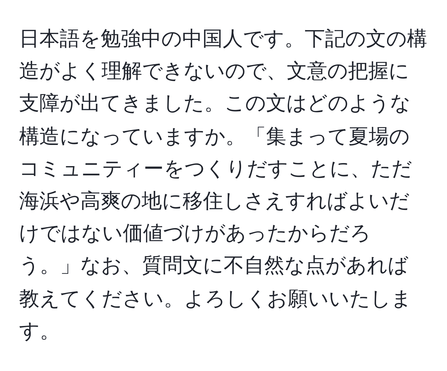 日本語を勉強中の中国人です。下記の文の構造がよく理解できないので、文意の把握に支障が出てきました。この文はどのような構造になっていますか。「集まって夏場のコミュニティーをつくりだすことに、ただ海浜や高爽の地に移住しさえすればよいだけではない価値づけがあったからだろう。」なお、質問文に不自然な点があれば教えてください。よろしくお願いいたします。