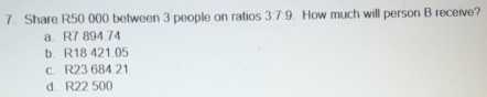 Share R50 000 between 3 people on ratios 3:7:9. How much will person B receive?
a. R7 894.74
b. R18 421.05
c. R23 684.21
d. R22 500