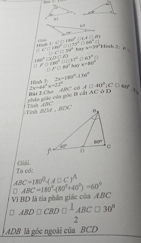 Bài 1:

Giải. 180°
66°□
□ C□ 180° Hình 1· C□ □ □ 75° x=39° Hình 2:F
C□ 39° hay
180°□ (D□ E) * 63°□
F□ 180°□ □ 37° hay x=80°
F□ 80°
2x=180°-136°
2x=44°x=22° Hình 3:
Bài 2.Cho ABC có A□ 40°;C□ 60°
phân giác của góc B cắt AC ở D
Tía
Tính ABC
Giải.
Ta có:
ABC=180^0-(A□ C)^A
□ ABC=180°-(80°+40°)=60°
Vì BD là tia phân giác của ABC
ABD□ CBD□ frac 1ABC□ 30°
2
ADB là góc ngoài của BCD