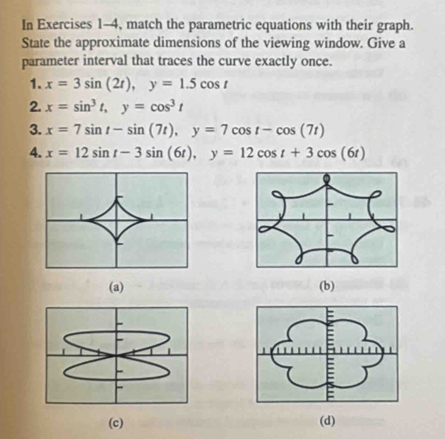 In Exercises 1-4, match the parametric equations with their graph.
State the approximate dimensions of the viewing window. Give a
parameter interval that traces the curve exactly once.
1. x=3sin (2t), y=1.5cos t
2. x=sin^3t, y=cos^3t
3. x=7sin t-sin (7t), y=7cos t-cos (7t)
4. x=12sin t-3sin (6t), y=12cos t+3cos (6t)
(a) (b)
(c) (d)