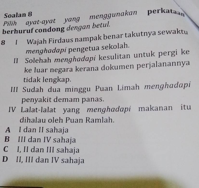 Soalan 8
Pilih ayat-ayat yang menggunakan perkataan
berhuruf condong dengan betul.
8 I Wajah Firdaus nampak benar takutnya sewaktu
menghadapi pengetua sekolah.
II Solehah menghadapi kesulitan untuk pergi ke
ke luar negara kerana dokumen perjalanannya
tidak lengkap.
III Sudah dua minggu Puan Limah menghadapi
penyakit demam panas.
IV Lalat-lalat yang menghadapi makanan itu
dihalau oleh Puan Ramlah.
A I dan II sahaja
B III dan IV sahaja
C I, II dan III sahaja
D II, III dan IV sahaja