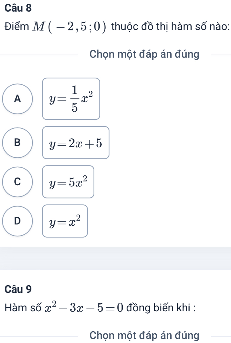 Điểm M(-2,5;0) thuộc đồ thị hàm số nào:
Chọn một đáp án đúng
A y= 1/5 x^2
B y=2x+5
C y=5x^2
D y=x^2
Câu 9
Hàm số x^2-3x-5=0 đồng biến khi :
Chọn một đáp án đúng