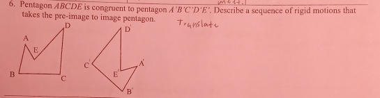 Pentagon ABCDE is congruent to pentagon A'B'C'D'E'. Describe a sequence of rigid motions that
takes the pre-image to image pentagon.
D'
C . A
E '
B'