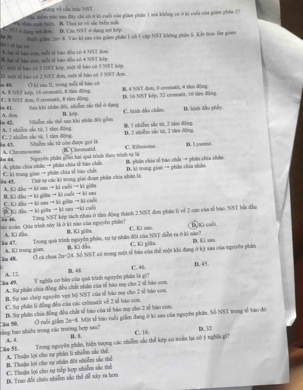 trung về cấu trúc NST.
Đặc điểm nào sau đây chỉ có ở kì cuối của giảm phân 1 mà không có ở kì cuối của giâm phân 2?
g nhân xuất hiện. B. Thoi tơ vô sắc biến mắt.
C. NST ở dạng sợi đơn. D. Các NST ở dạng sợi kép.
ău 39. Ruồi giấm 2n=8 3. Vào ki sau của giảm phân 1 có 1 cặp NST không phân li. Kết thúc lần giảm
tần 1 sẽ tạo ra:
A. hai tế bào con, mỗi tế bào đều có 4 NST đơn.
B. hai tế bào con, mỗi tế bào đều có 4 NST kép.
C. một tế bảo có 3 NST kép, một tế bảo có 5 NST kép.
D. một tế bảo có 2 NST đơn, một tế bào có 5 NST đơn.
u 40. Ở kì sau II, trong mỗi tế bào có
A. 8 NST kép, 16 cromatit, 8 tâm động. B. 4 NST đơn, 0 cromatit, 4 tâm động.
C. 8 NST đơn, 0 cromatit, 8 tâm động. D. 16 NST kép, 32 cromatit, 16 tâm động.
îu 41. Sau khi nhân đôi, nhiễm sắc thể ở dạng
A. dơn. B. kép. C. hình dấu chấm. D. hình dấu phẩy.
iu 42. Nhiễm sắc thể sau khi nhân đôi gồm
A. 1 nhiễm sắc tử, 1 tâm động. B. 1 nhiễm sắc tử, 2 tâm động.
C. 2 nhiễm sắc tử, 1 tâm động. D. 2 nhiễm sắc từ, 2 tâm động.
âu 43. Nhiễm sắc tử còn được gọi là D. Lysome.
A. Chromosome. B. Chromatid. C. Ribosome.
âu 44. Nguyên phân gồm hai quá trình theo trình tự là
A. phân chia nhân → phân chia tế bào chất. B. phân chia tế bảo chất → phân chia nhân.
C. kì trung gian → phân chia tế bào chất. D. kì trung gian → phân chia nhân.
âu 45. Thứ tự các kỉ trong giai đoạn phân chia nhân là
A. Kì đầu → kì sau → kì cuối → kì giữa
B. Ki đầu → ki giữa → kì cuối → ki sau
C. Kì đầu → kì sau → kì giữa → kì cuối
D. Ki đầu → ki giữa → kì sau →ki cuối
âu 46. Từng NST kép tách nhau ở tâm động thành 2 NST đơn phân li về 2 cực của tế bào. NST bắt đầu
náo xoắn. Qúa trình này là ở kì nào của nguyên phân?
A. Ki đầu. B. Kì giữa. C. Kì sau. D.Kì cuối.
âu 47. Trong quá trình nguyên phân, sự tự nhân đôi của NST diễn ra ở kì nảo?
A. Kì trung gian. B. Kì đầu. C. Kì giữa. D. Kì sau.
Câu 48. Ở cà chua 2n=24 S. Số NST có trong một tế bào của thể một khi đang ở kỳ sau của nguyên phân
A. 12. B. 48. C. 46.
D. 45.
Câu 49. Ý nghĩa cơ bản của quá trình nguyên phân là gì?
A. Sự phân chia đồng đều chất nhân của tế bào mẹ cho 2 tế bào con.
B. Sự sao chép nguyên vẹn bộ NST của tế bào mẹ cho 2 tế bào con.
C. Sự phân li đồng đều của các crômatit về 2 tế bào con.
D. Sự phân chia đồng đều chất tế bào của tế bào mẹ cho 2 tế bào con.
Câu 50. Ở ruồi giấm 2n=8 C. Một tế bào ruồi giấm đang ở kì sau của nguyên phân. Số NST trong tế bào đó
bằng bao nhiêu trong các trường hợp sau? D. 32.
C. 16.
A. 4. B. 8
Câu 51. Trong nguyên phân, hiện tượng các nhiễm sắc thể kép co xoắn lại có ý nghĩa gì?
A. Thuận lợi cho sự phân li nhiễm sắc thể.
B. Thuận lợi cho sự nhân đôi nhiễm sắc thể
C. Thuận lợi cho sự tiếp hợp nhiễm sắc thể
D. Trao đổi chéo nhiễm sắc thể dễ xảy ra hơn