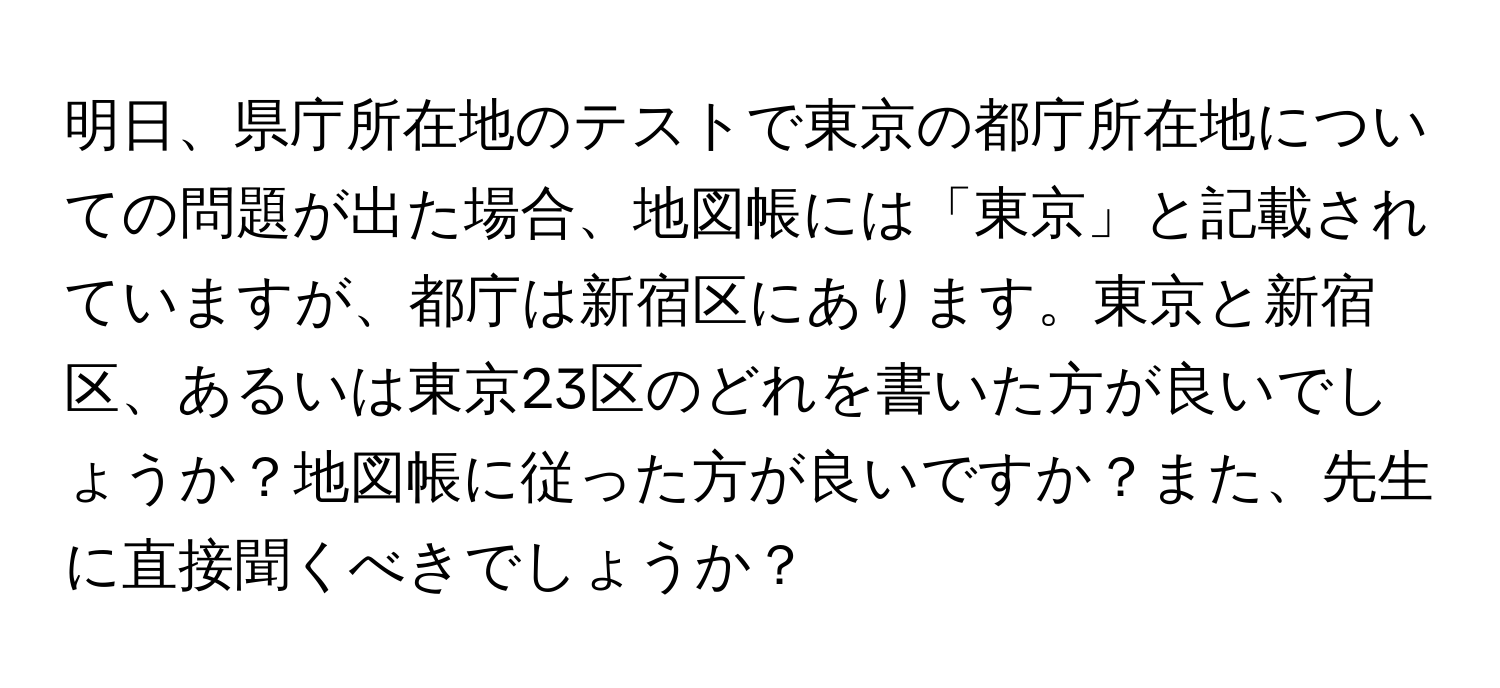 明日、県庁所在地のテストで東京の都庁所在地についての問題が出た場合、地図帳には「東京」と記載されていますが、都庁は新宿区にあります。東京と新宿区、あるいは東京23区のどれを書いた方が良いでしょうか？地図帳に従った方が良いですか？また、先生に直接聞くべきでしょうか？