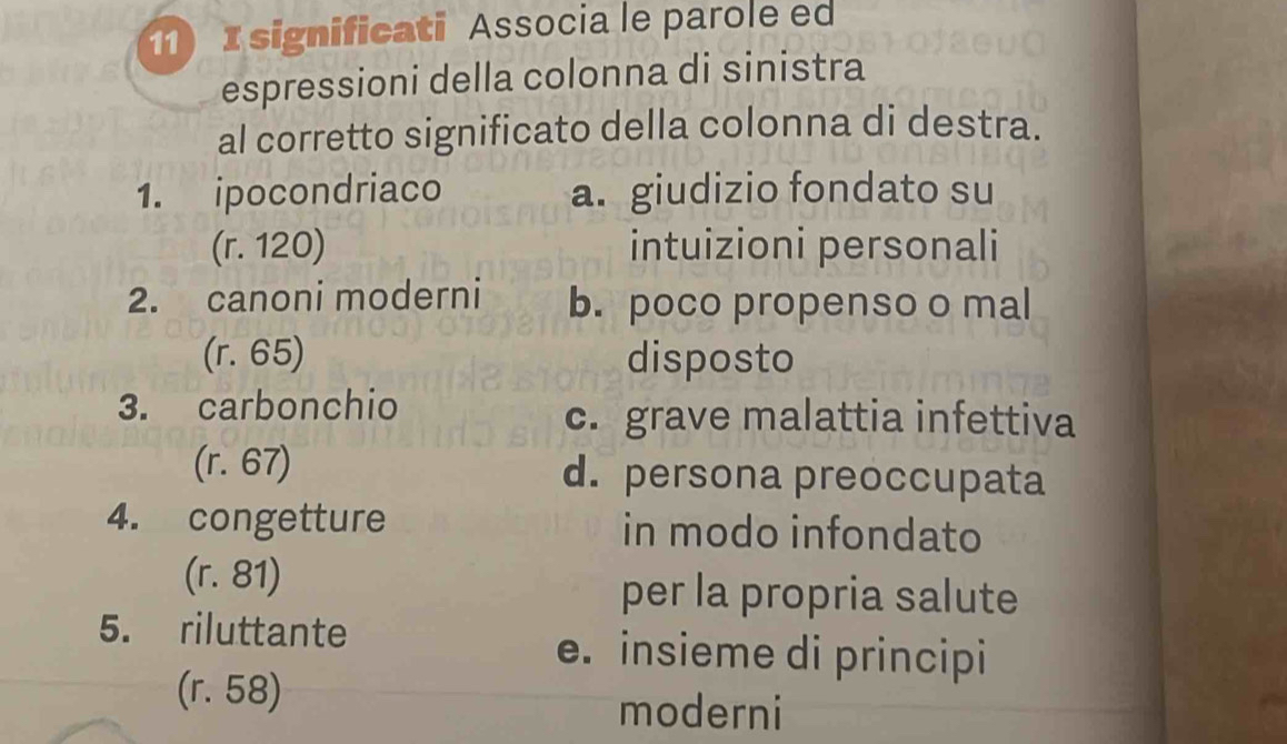 significati Associa le parole ed
espressioni della colonna di sinistra
al corretto significato della colonna di destra.
1. ipocondriaco a. giudizio fondato su
(r. 120) intuizioni personali
2. canoni moderni b. poco propenso o mal
(r. 65) disposto
3. carbonchio
c. grave malattia infettiva
(r. 67) d. persona preoccupata
4. congetture in modo infondato
(r. 81) per la propria salute
5. riluttante e. insieme di principi
(r. 58)
moderni