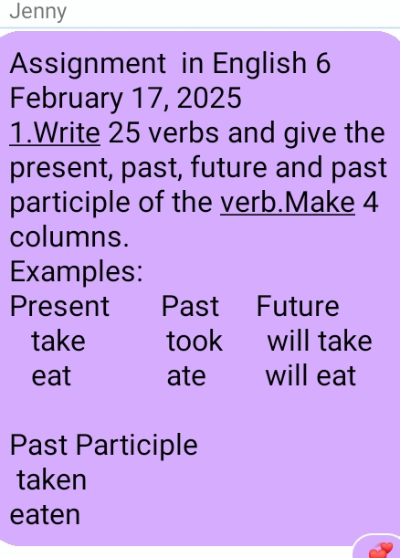 Jenny 
Assignment in English 6 
February 17, 2025 
1.Write 25 verbs and give the 
present, past, future and past 
participle of the verb.Make 4
columns. 
Examples: 
Present Past Future 
take took will take 
eat ate will eat 
Past Participle 
taken 
eaten