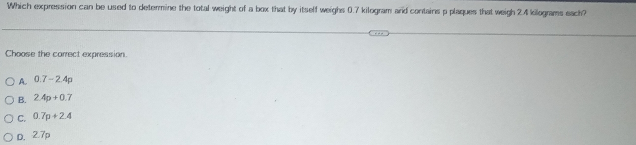 Which expression can be used to determine the total weight of a box that by itself weighs 0.7 kilogram and contains p plaques that weigh 2.4 kilograms each?
Choose the correct expression.
A. 0.7-2.4p
B. 2.4p+0.7
C. 0.7p+2.4
D. 2.7p