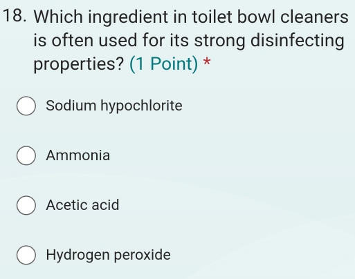 Which ingredient in toilet bowl cleaners
is often used for its strong disinfecting
properties? (1 Point) *
Sodium hypochlorite
Ammonia
Acetic acid
Hydrogen peroxide