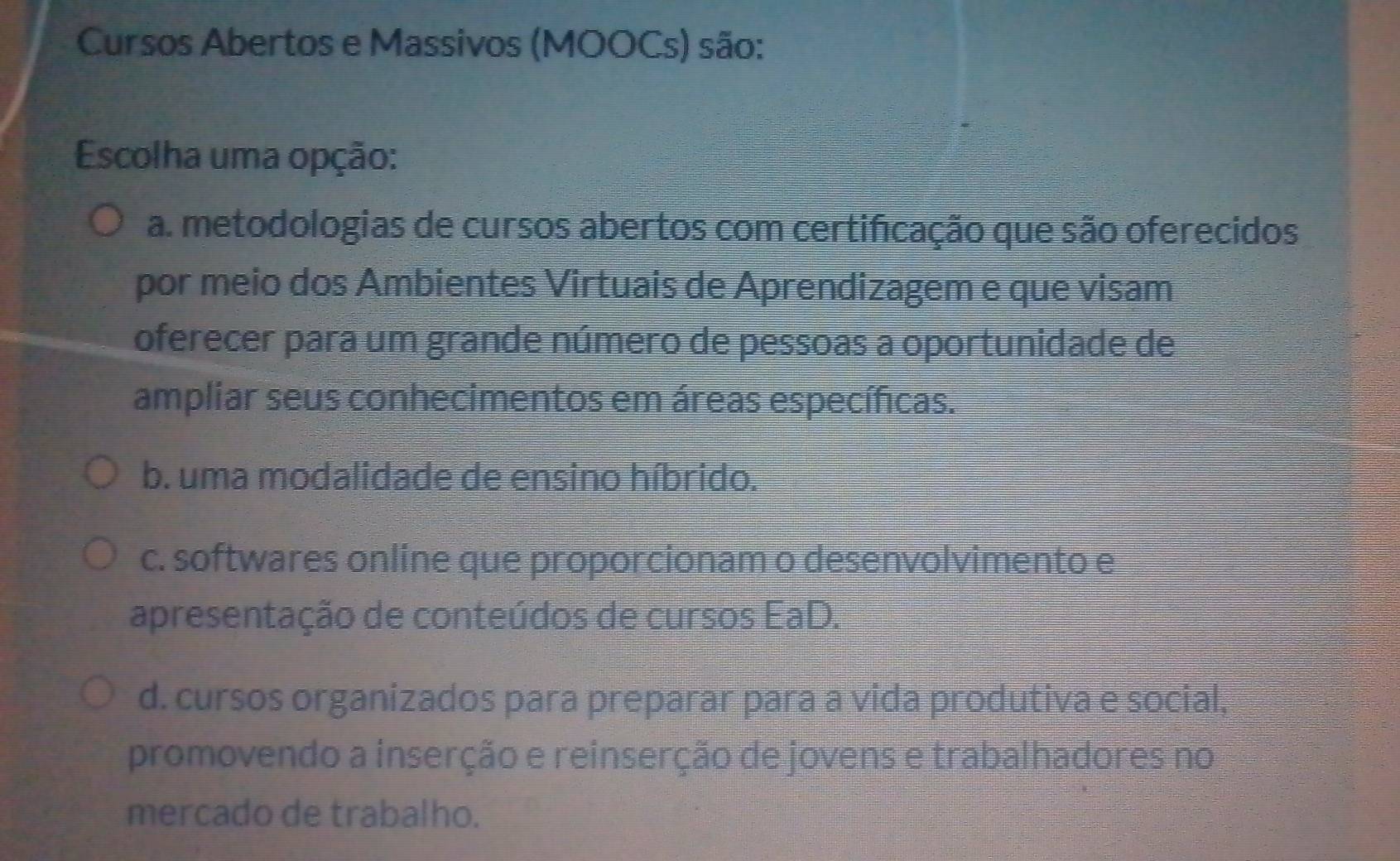 Cursos Abertos e Massivos (MOOCs) são:
Escolha uma opção:
a. metodologias de cursos abertos com certificação que são oferecidos
por meio dos Ambientes Virtuais de Aprendizagem e que visam
oferecer para um grande número de pessoas a oportunidade de
ampliar seus conhecimentos em áreas específicas.
b. uma modalidade de ensino híbrido.
c. softwares online que proporcionam o desenvolvimento e
apresentação de conteúdos de cursos EaD.
d. cursos organizados para preparar para a vida produtiva e social,
promovendo a inserção e reinserção de jovens e trabalhadores no
mercado de trabalho.