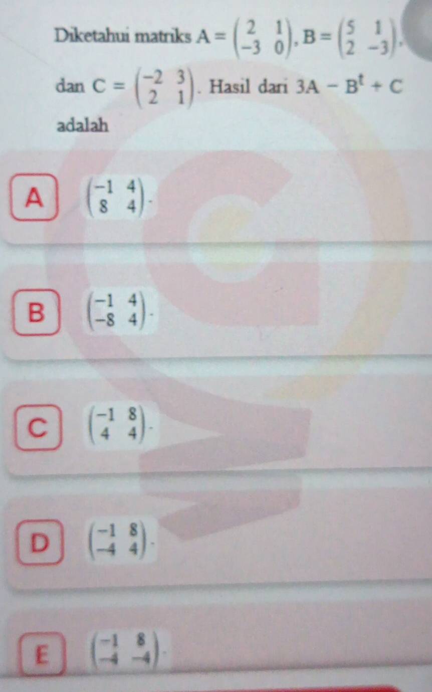 Diketahui matriks A=beginpmatrix 2&1 -3&0endpmatrix , B=beginpmatrix 5&1 2&-3endpmatrix , 
dan C=beginpmatrix -2&3 2&1endpmatrix. Hasil dari 3A-B^t+C
adalah
A beginpmatrix -1&4 8&4endpmatrix.
B beginpmatrix -1&4 -8&4endpmatrix.
C beginpmatrix -1&8 4&4endpmatrix.
D beginpmatrix -1&8 -4&4endpmatrix.
E beginpmatrix -1&8 -4&-4endpmatrix.