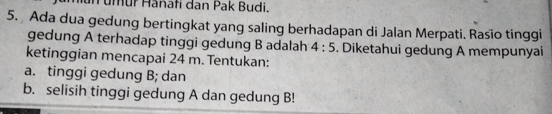 umür Hanafi dan Pak Budi. 
5. Ada dua gedung bertingkat yang saling berhadapan di Jalan Merpati. Rasio tinggi 
gedung A terhadap tinggi gedung B adalah 4:5. Diketahui gedung A mempunyai 
ketinggian mencapai 24 m. Tentukan: 
a. tinggi gedung B; dan 
b. selisih tinggi gedung A dan gedung B!