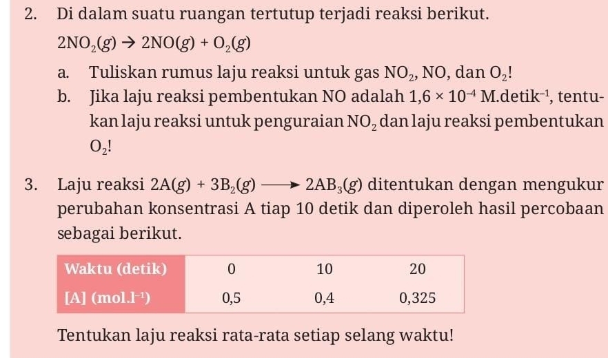 Di dalam suatu ruangan tertutup terjadi reaksi berikut.
2NO_2(g)to 2NO(g)+O_2(g)
a. Tuliskan rumus laju reaksi untuk gas NO_2 , NO, dan O_2!
b. Jika laju reaksi pembentukan NO adalah 1,6* 10^(-4)M.detik^(-1) , tentu- 
kan laju reaksi untuk penguraian NO_2 dan laju reaksi pembentukan
O_2!
3. Laju reaksi 2A(g)+3B_2(g)to 2AB_3(g) ditentukan dengan mengukur 
perubahan konsentrasi A tiap 10 detik dan diperoleh hasil percobaan 
sebagai berikut. 
Tentukan laju reaksi rata-rata setiap selang waktu!