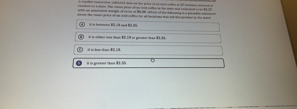 A market researcher collected data on the price of an iced coffee at 27 locations selected at
random in a state. The mean price of an iced coffee in the state was estimated to be $2.27,
with an associated margin of error of $0.08. Which of the following is a plausible statement
about the mean price of an iced coffee for all locations that sell this product in the state?
It is between $2.19 and $2.35.
B It is either less than $2.19 or greater than $2.35.
C) It is less than $2.19.
It is greater than $2.35.