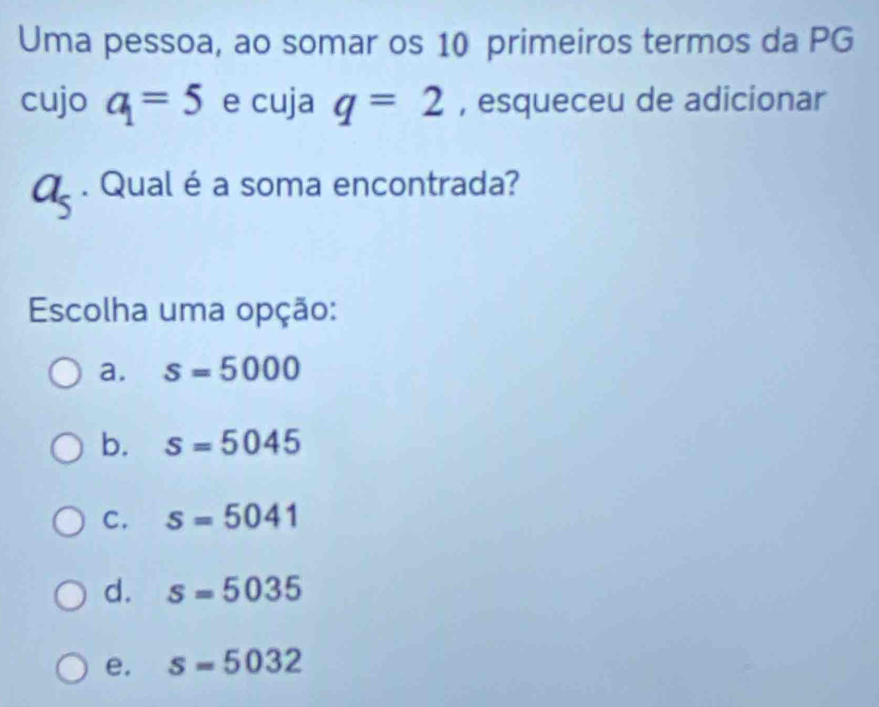 Uma pessoa, ao somar os 10 primeiros termos da PG
cujo a_1=5 e cuja q=2 , esqueceu de adicionar
a_5. Qual é a soma encontrada?
Escolha uma opção:
a. s=5000
b. s=5045
C. s=5041
d. s=5035
e. s=5032