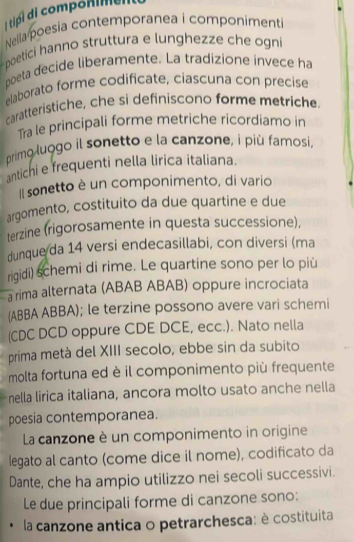 tipd componimen 
Nella poesia contemporanea i componimenti 
poetici hanno struttura e lunghezze che ogni 
poeta decide liberamente. La tradizione invece ha 
elaborato forme codificate, ciascuna con precise 
caratteristiche, che si definiscono forme metriche. 
Tra le principali forme metriche ricordiamo in 
primo luogo il sonetto e la canzone, i più famosi, 
antichi e frequenti nella lirica italiana. 
Il sonetto è un componimento, di vario 
argomento, costituito da due quartine e due 
terzine (rigorosamente in questa successione), 
dunque da 14 versi endecasillabi, con diversi (ma 
rigidi) schemi di rime. Le quartine sono per lo più 
a rima alternata (ABAB ABAB) oppure incrociata 
(ABBA ABBA); le terzine possono avere vari schemi 
(CDC DCD oppure CDE DCE, ecc.). Nato nella 
prima metà del XIII secolo, ebbe sin da subito 
molta fortuna ed è il componimento più frequente 
nella lirica italiana, ancora molto usato anche nella 
poesia contemporanea. 
La canzone è un componimento in origine 
legato al canto (come dice il nome), codificato da 
Dante, che ha ampio utilizzo nei secoli successivi. 
Le due principali forme di canzone sono: 
la canzone antica o petrarchesca: è costituita