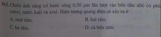 Chiếu ánh sáng có bước sóng 0,50 μm lần lượt vào bốn tấm nhỏ có phủ
canxi, natri, kali và xesi. Hiện tượng quang điện sẽ xảy ra ở
A. một tấm. B. hai tấm.
C. ba tấm. D. cả bốn tấm.