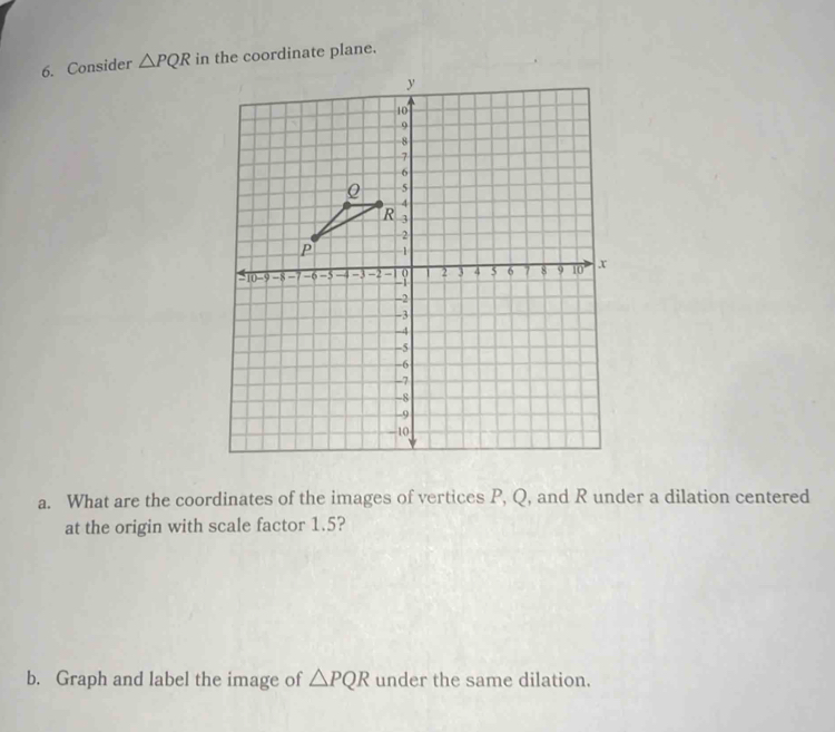 Consider △ PQR in the coordinate plane. 
a. What are the coordinates of the images of vertices P, Q, and R under a dilation centered 
at the origin with scale factor 1.5? 
b. Graph and label the image of △ PQR under the same dilation.