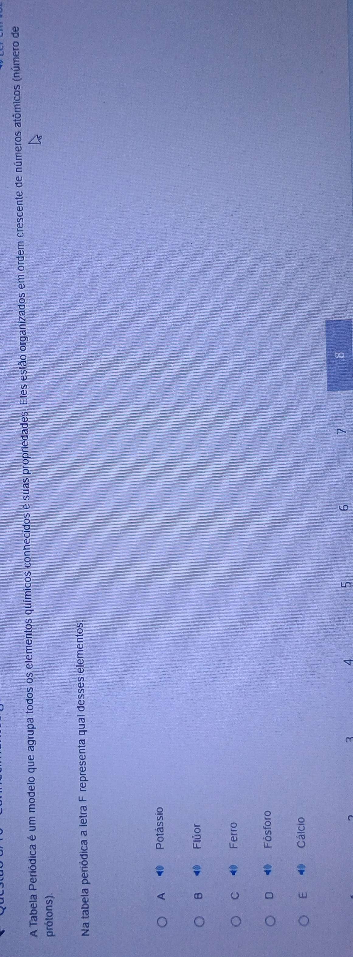 A Tabela Periódica é um modelo que agrupa todos os elementos químicos conhecidos e suas propriedades. Eles estão organizados em ordem crescente de números atômicos (número de
prótons).
Na tabela periódica a letra F representa qual desses elementos:
A ⑩ Potássio
B ⑩ Flúor
C Ferro
D Fósforo
E 4 Cálcio
3
4
5
6
7
8