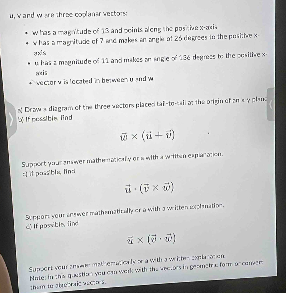 u, v and w are three coplanar vectors:
w has a magnitude of 13 and points along the positive x-axis
v has a magnitude of 7 and makes an angle of 26 degrees to the positive x - 
axis
u has a magnitude of 11 and makes an angle of 136 degrees to the positive x - 
axis 
vector v is located in between u and w
a) Draw a diagram of the three vectors placed tail-to-tail at the origin of an x - y planc 
b) If possible, find
vector w* (vector u+vector v)
Support your answer mathematically or a with a written explanation. 
c) If possible, find
vector u· (vector v* vector w)
Support your answer mathematically or a with a written explanation. 
d) If possible, find
vector u* (vector v· vector w)
Support your answer mathematically or a with a written explanation. 
Note: in this question you can work with the vectors in geometric form or convert 
them to algebraic vectors.