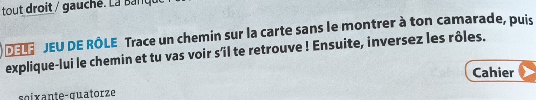 tout droit / gauché. La Banqu 
DEL JEU DE RÔLE Trace un chemin sur la carte sans le montrer à ton camarade, puis 
explique-lui le chemin et tu vas voir s’il te retrouve ! Ensuite, inversez les rôles. 
Cahier 
soixante-guatorze