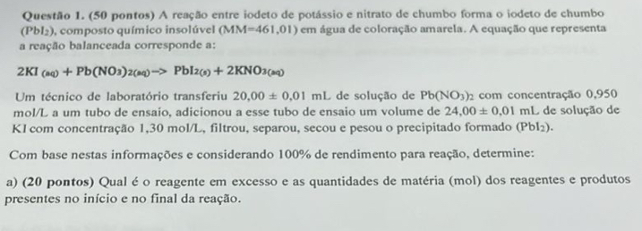 (50 pontos) A reação entre iodeto de potássio e nitrato de chumbo forma o iodeto de chumbo 
(Pb 9l2), composto químico insolúvel (MM=461,01) em água de coloração amarela. A equação que representa 
a reação balanceada corresponde a:
2KI_(aq)+Pb(NO_3)_2(aq)to PbI_2(s)+2KNO_3(aq)
Um técnico de laboratório transferiu 20.00± 0.01mL de solução de Pb(NO_3) 2 com concentração 0,950
mol/L a um tubo de ensaio, adicionou a esse tubo de ensaio um volume de 24,00± 0,01 mL de solução de 
KI com concentração 1,30 mol/L, filtrou, separou, secou e pesou o precipitado formado (PbI_2). 
Com base nestas informações e considerando 100% de rendimento para reação, determine: 
a) (20 pontos) Qual é o reagente em excesso e as quantidades de matéria (mol) dos reagentes e produtos 
presentes no início e no final da reação.