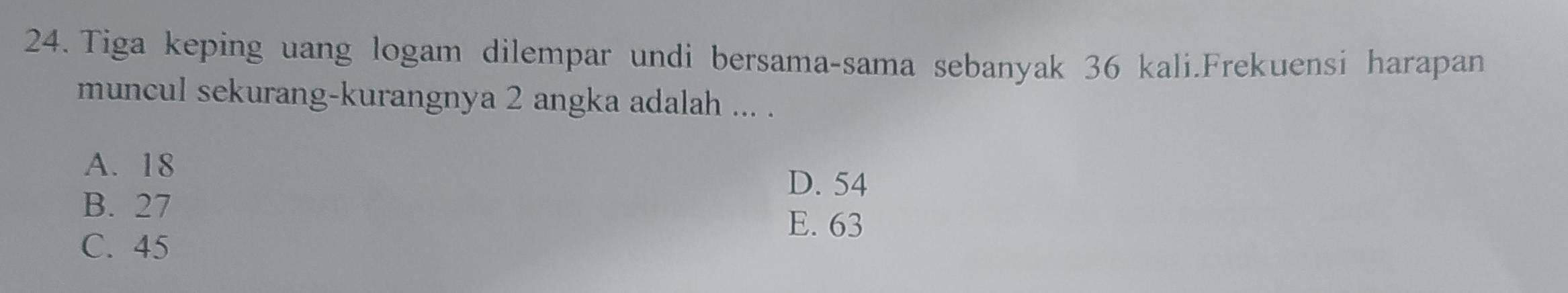 Tiga keping uang logam dilempar undi bersama-sama sebanyak 36 kali.Frekuensi harapan
muncul sekurang-kurangnya 2 angka adalah ... .
A. 18
D. 54
B. 27
E. 63
C. 45