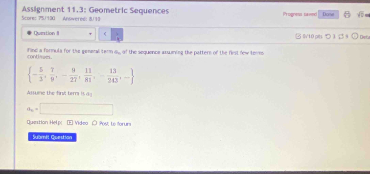 Assignment 11.3: Geometric Sequences Progress saved 
Score: 75/100 Answered: 8/10 Done sqrt(0)= 
Question B a_n of the sequence assuming the pattern of the first few terms 
continues.
 - 5/3 , 7/9 ,- 9/27 , 11/81 ,- 13/243 ,...
Assume the first term is a!
a_n=□
Question Help: - Video 〇 Post to forum 
Submit Question