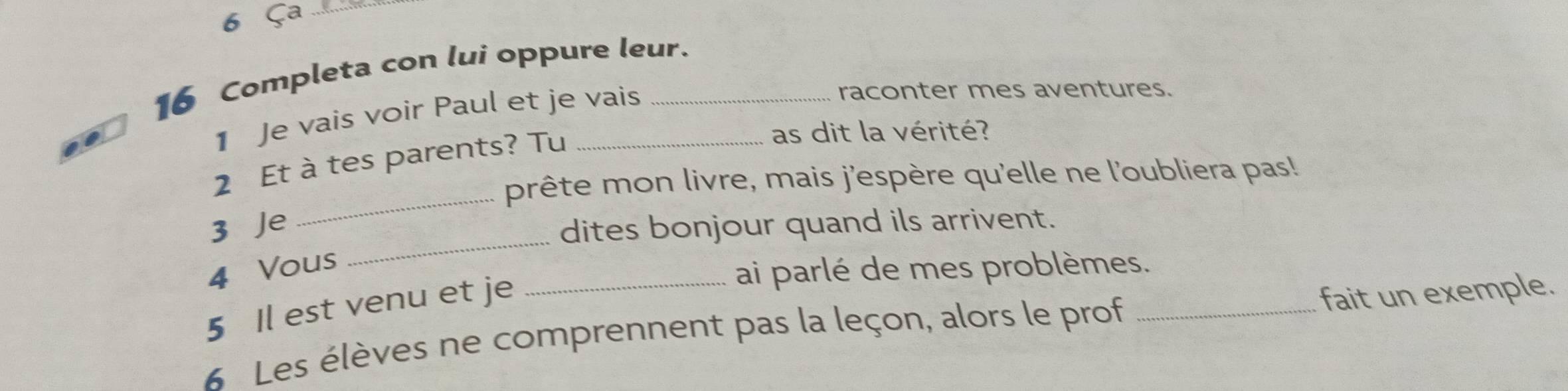 6 Ça ...._ 
16 Completa con lui oppure leur. 
1 Je vais voir Paul et je vais 
raconter mes aventures. 
2 Et à tes parents? Tu_ 
as dit la vérité? 
_ 
prête mon livre, mais j'espère qu'elle ne l'oubliera pas! 
_ 
3 Je 
dites bonjour quand ils arrivent. 
4 Vous 
ai parlé de mes problèmes. 
5 Il est venu et je 
6 Les élèves ne comprennent pas la leçon, alors le prof _fait un exemple.